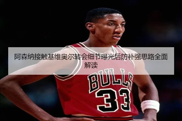 阿森纳接触基维奥尔转会细节曝光后防补强思路全面解读